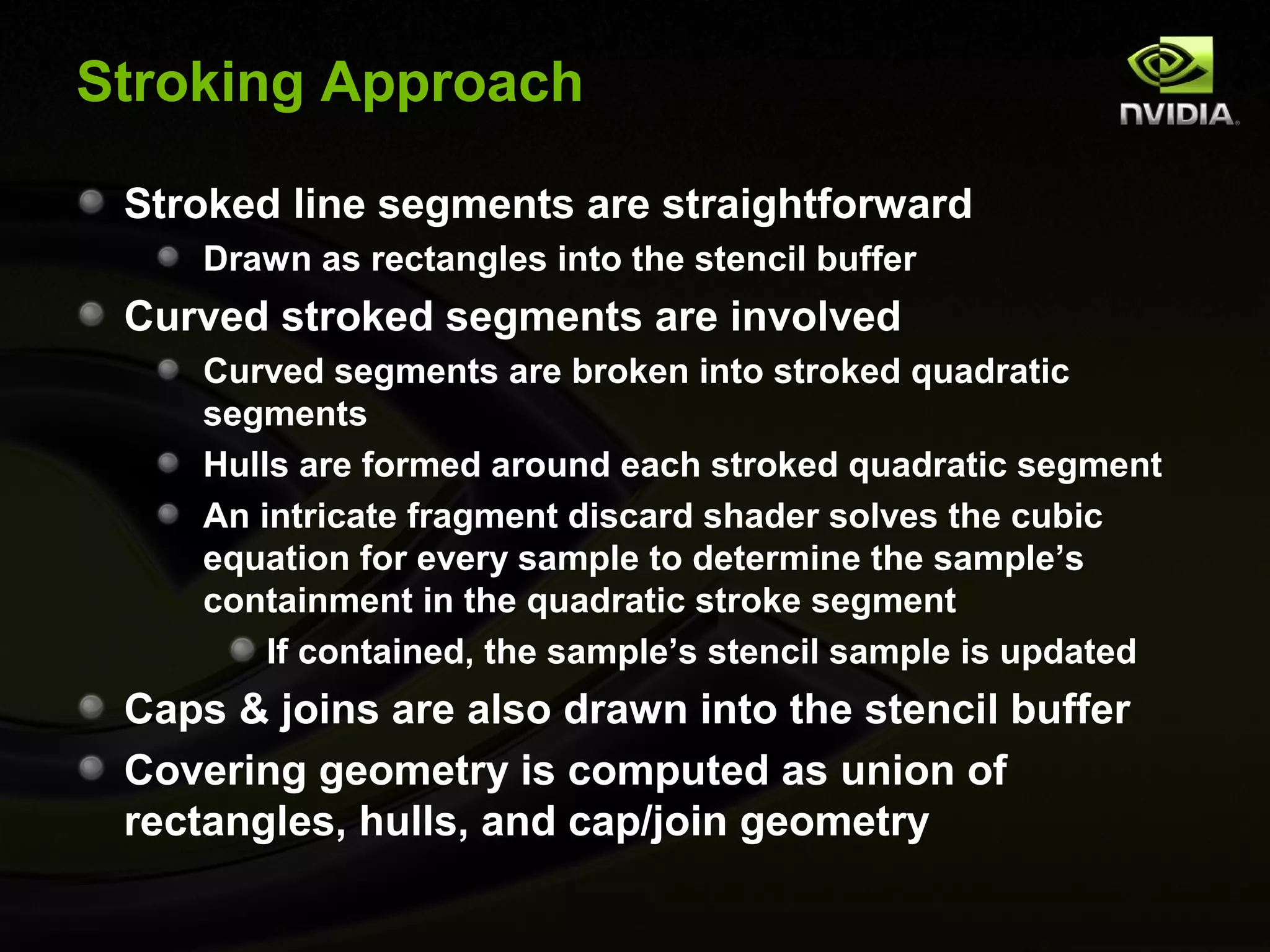 Stroking Approach

 Stroked line segments are straightforward
     Drawn as rectangles into the stencil buffer
 Curved stroked segments are involved
     Curved segments are broken into stroked quadratic
     segments
     Hulls are formed around each stroked quadratic segment
     An intricate fragment discard shader solves the cubic
     equation for every sample to determine the sample’s
     containment in the quadratic stroke segment
         If contained, the sample’s stencil sample is updated
 Caps & joins are also drawn into the stencil buffer
 Covering geometry is computed as union of
 rectangles, hulls, and cap/join geometry
 