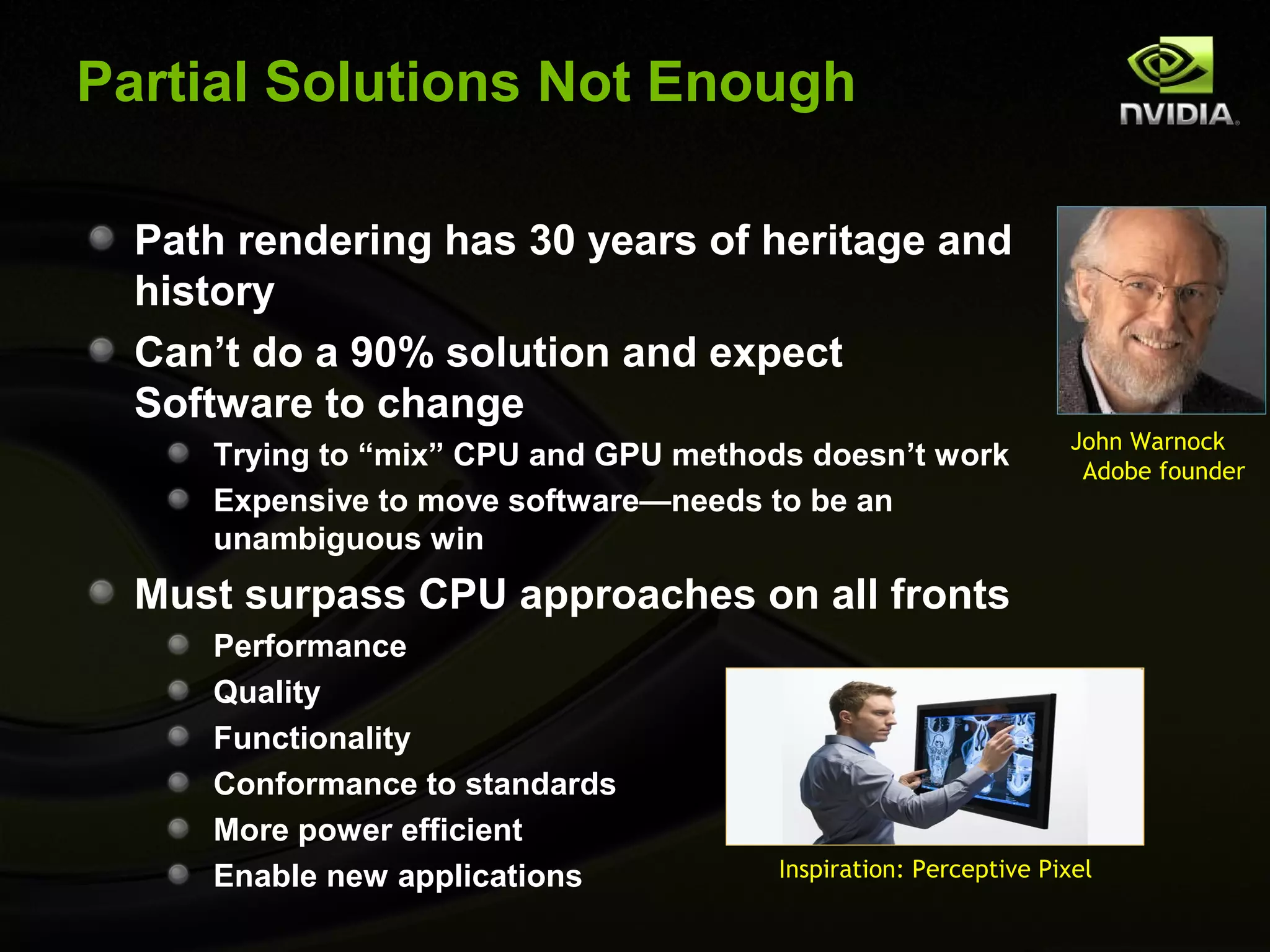 Partial Solutions Not Enough

  Path rendering has 30 years of heritage and
  history
  Can’t do a 90% solution and expect
  Software to change
                                                                 John Warnock
     Trying to “mix” CPU and GPU methods doesn’t work             Adobe founder
     Expensive to move software—needs to be an
     unambiguous win
  Must surpass CPU approaches on all fronts
     Performance
     Quality
     Functionality
     Conformance to standards
     More power efficient
     Enable new applications           Inspiration: Perceptive Pixel
 