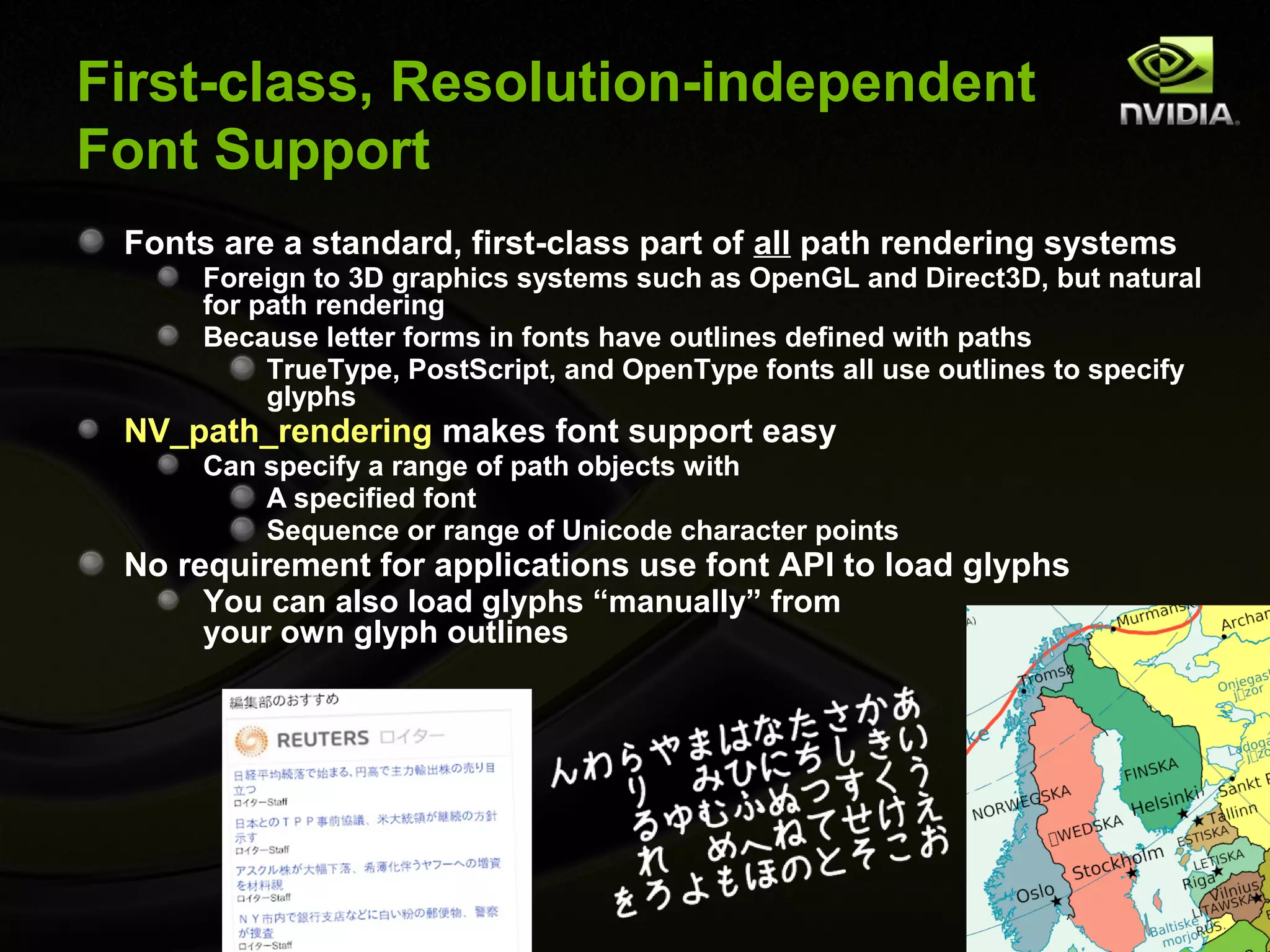 First-class, Resolution-independent
Font Support
 Fonts are a standard, first-class part of all path rendering systems
      Foreign to 3D graphics systems such as OpenGL and Direct3D, but natural
      for path rendering
      Because letter forms in fonts have outlines defined with paths
           TrueType, PostScript, and OpenType fonts all use outlines to specify
           glyphs
 NV_path_rendering makes font support easy
      Can specify a range of path objects with
          A specified font
          Sequence or range of Unicode character points
 No requirement for applications use font API to load glyphs
      You can also load glyphs “manually” from
      your own glyph outlines
 