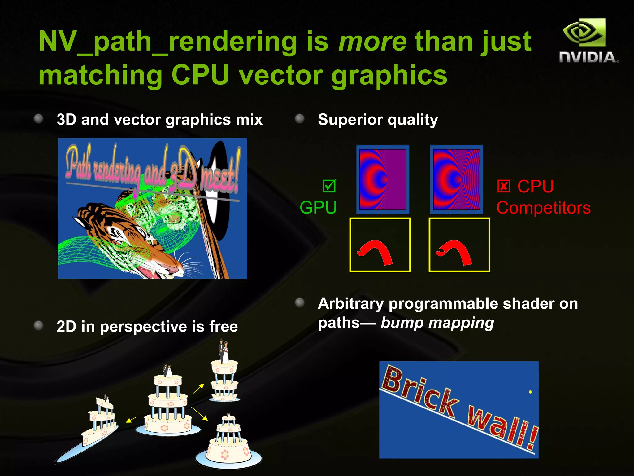 NV_path_rendering is more than just
matching CPU vector graphics
 3D and vector graphics mix    Superior quality



                                                    CPU
                              GPU                   Competitors




                               Arbitrary programmable shader on
 2D in perspective is free     paths— bump mapping
 