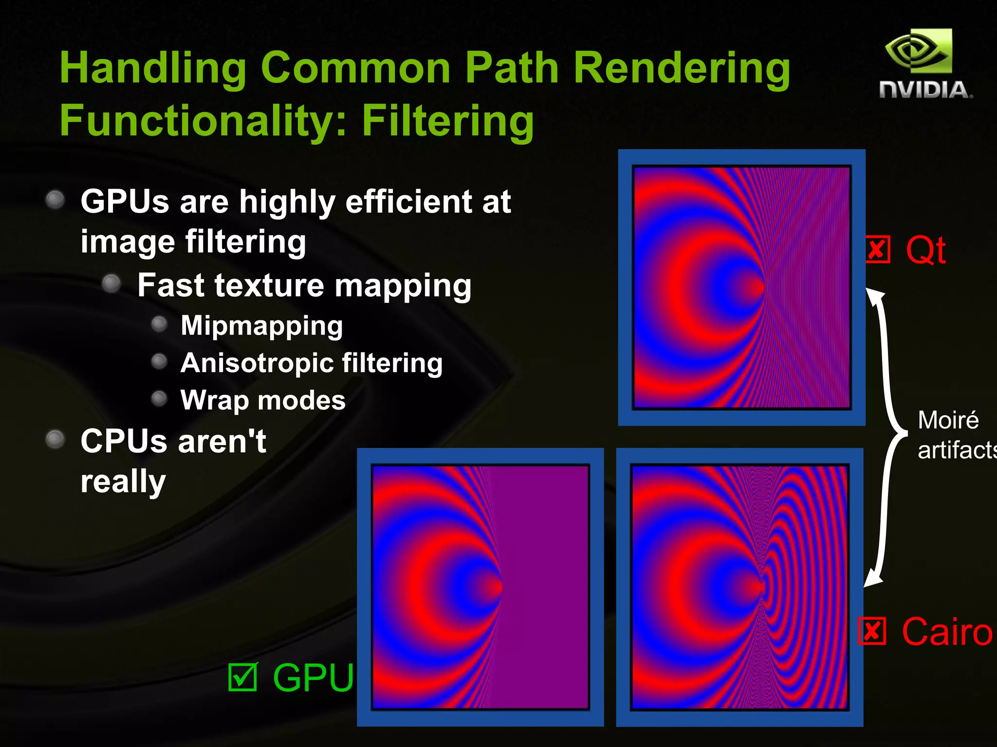 Handling Common Path Rendering
Functionality: Filtering
GPUs are highly efficient at
image filtering                   Qt
   Fast texture mapping
      Mipmapping
      Anisotropic filtering
      Wrap modes
                                    Moiré
CPUs aren't                         artifacts
really



                                  Cairo
          GPU
 