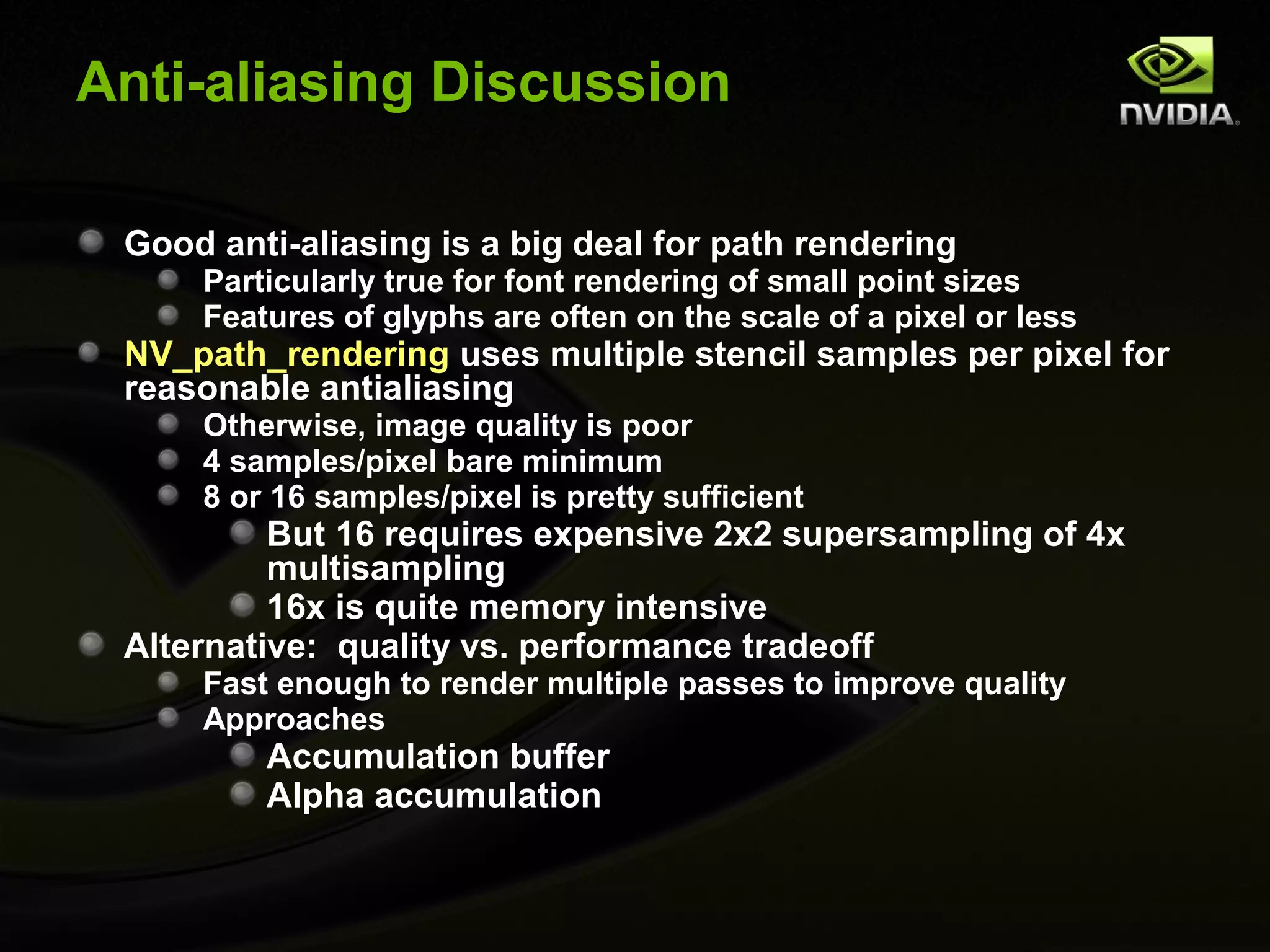 Anti-aliasing Discussion

 Good anti-aliasing is a big deal for path rendering
     Particularly true for font rendering of small point sizes
     Features of glyphs are often on the scale of a pixel or less
 NV_path_rendering uses multiple stencil samples per pixel for
 reasonable antialiasing
     Otherwise, image quality is poor
     4 samples/pixel bare minimum
     8 or 16 samples/pixel is pretty sufficient
          But 16 requires expensive 2x2 supersampling of 4x
          multisampling
          16x is quite memory intensive
 Alternative: quality vs. performance tradeoff
     Fast enough to render multiple passes to improve quality
     Approaches
         Accumulation buffer
         Alpha accumulation
 