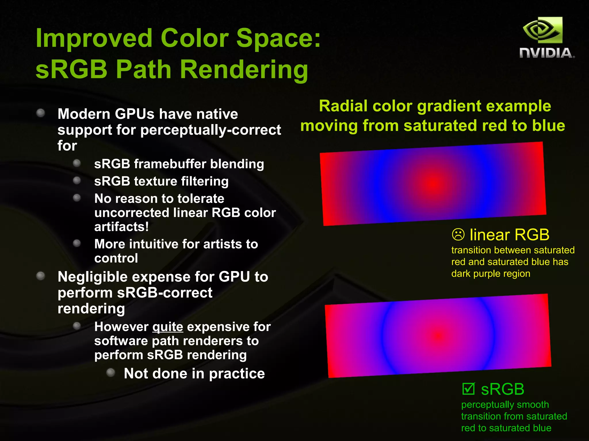 Improved Color Space:
sRGB Path Rendering
 Modern GPUs have native
                                       Radial color gradient example
 support for perceptually-correct     moving from saturated red to blue
 for
      sRGB framebuffer blending
      sRGB texture filtering
      No reason to tolerate
      uncorrected linear RGB color
      artifacts!
      More intuitive for artists to
                                                         linear RGB
                                                        transition between saturated
      control                                           red and saturated blue has
 Negligible expense for GPU to                          dark purple region

 perform sRGB-correct
 rendering
      However quite expensive for
      software path renderers to
      perform sRGB rendering
          Not done in practice
                                                           sRGB
                                                          perceptually smooth
                                                          transition from saturated
                                                          red to saturated blue
 