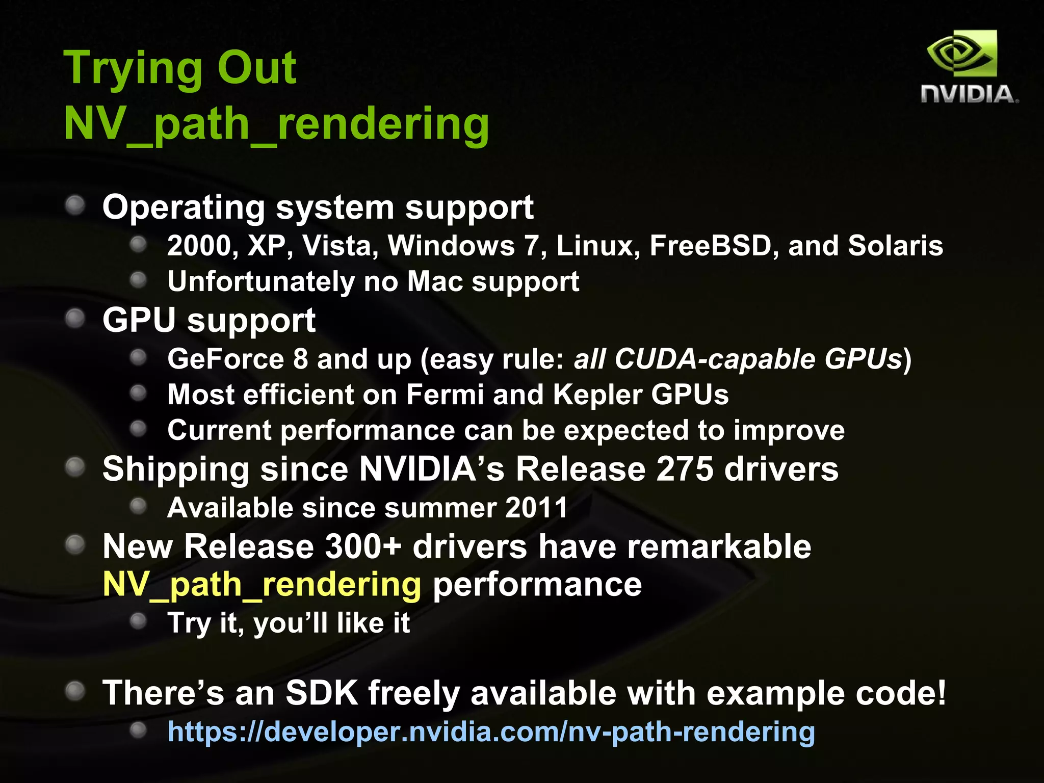 Trying Out
NV_path_rendering
 Operating system support
    2000, XP, Vista, Windows 7, Linux, FreeBSD, and Solaris
    Unfortunately no Mac support
 GPU support
    GeForce 8 and up (easy rule: all CUDA-capable GPUs)
    Most efficient on Fermi and Kepler GPUs
    Current performance can be expected to improve
 Shipping since NVIDIA’s Release 275 drivers
    Available since summer 2011
 New Release 300+ drivers have remarkable
 NV_path_rendering performance
    Try it, you’ll like it

 There’s an SDK freely available with example code!
    https://developer.nvidia.com/nv-path-rendering
 