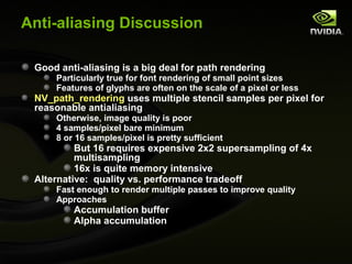 Anti-aliasing Discussion

 Good anti-aliasing is a big deal for path rendering
     Particularly true for font rendering of small point sizes
     Features of glyphs are often on the scale of a pixel or less
 NV_path_rendering uses multiple stencil samples per pixel for
 reasonable antialiasing
     Otherwise, image quality is poor
     4 samples/pixel bare minimum
     8 or 16 samples/pixel is pretty sufficient
          But 16 requires expensive 2x2 supersampling of 4x
          multisampling
          16x is quite memory intensive
 Alternative: quality vs. performance tradeoff
     Fast enough to render multiple passes to improve quality
     Approaches
         Accumulation buffer
         Alpha accumulation
 