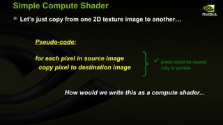 Simple Compute Shader
 Let’s just copy from one 2D texture image to another…


     Pseudo-code:

     for each pixel in source image
                                             pixels could be copied
      copy pixel to destination image          fully in parallel




               How would we write this as a compute shader...
 