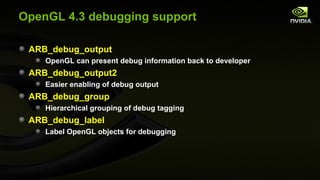 OpenGL 4.3 debugging support

 ARB_debug_output
    OpenGL can present debug information back to developer
 ARB_debug_output2
    Easier enabling of debug output
 ARB_debug_group
    Hierarchical grouping of debug tagging
 ARB_debug_label
    Label OpenGL objects for debugging
 