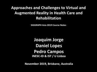 Approaches	and	Challenges	to	Virtual	and	
Augmented	Reality	in	Health	Care	and	
Rehabilitation	
SIGGRAPH	Asia	2019	Course	Notes	
	
	
Joaquim	Jorge	
Daniel	Lopes	
Pedro	Campos	
INESC-ID	&	IST	/	U	Lisboa	
November	2019,	Brisbane,	Australia
 