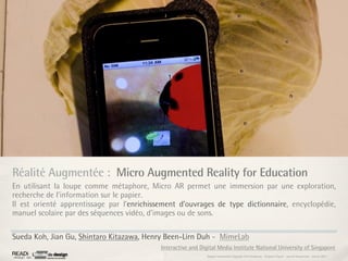 Réalité Augmentée : Micro Augmented Reality for Education
En utilisant la loupe comme métaphore, Micro AR permet une immersion par une exploration,
recherche de l’information sur le papier.
Il est orienté apprentissage par l’enrichissement d’ouvrages de type dictionnaire, encyclopédie,
manuel scolaire par des séquences vidéo, d’images ou de sons.

Sueda Koh, Jian Gu, Shintaro Kitazawa, Henry Been-Lirn Duh - MimeLab
                                            Interactive and Digital Media Institute National University of Singapore
                                                               Rapport étonnement Siggraph Asia HongKong : Grégoire Cliquet - Laurent Neyssensas - Janvier 2011
 