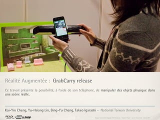 Réalité Augmentée : GrabCarry release
Ce travail présente la possibilité, à l’aide de son téléphone, de manipuler des objets physique dans
une scène réelle.



Kai-Yin Cheng, Yu-Hsiang Lin, Bing-Yu Cheng, Takeo Igarashi - National Taiwan University
                                                            Rapport étonnement Siggraph Asia HongKong : Grégoire Cliquet - Laurent Neyssensas - Janvier 2011
 