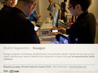 Réalité Augmentée : Kusuguri
Kusuguri propose à l’utilisateur d'expérimenter une chatouille visuelle ! partant du principe qu’une
simple vibration peut donner l’illusion d’une chatouille ce projet interroge la communication tactile
à distance .


Masahiro Furukaw, Hiroyuki Kajimoto, Susumi Tachi - Keio University - http://tachilab.org/

                                                            Rapport étonnement Siggraph Asia HongKong : Grégoire Cliquet - Laurent Neyssensas - Janvier 2011
 