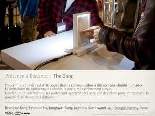 Présence à Distance : The Door
l’objectif de ce projet est d’introduire dans la communication à distance une «touche humaine».
La métaphore de représentation choisie, la porte, est extrêmement simple.
L’ouverture et la fermeture des portes sont synchronisées avec une deuxième porte et déclenche la
possibilité de dialoguer à distance.


Byongsue Kang, Hyohoun No, Junghwan Sung, Jaeyoung Kim, Hwanik Jo, - Soongsil University- Korea
                                                          Rapport étonnement Siggraph Asia HongKong : Grégoire Cliquet - Laurent Neyssensas - Janvier 2011
 