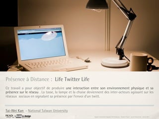 Présence à Distance : Life Twitter Life
Ce travail a pour objectif de produire une interaction entre son environnement physique et sa
présence sur le réseau . La tasse, la lampe et la chaise deviennent des inter-acteurs agissant sur les
réseaux sociaux en signalant sa présence par l’envoi d’un twitt.


Tai-Wei Kan - National Taïwan University
                                                             Rapport étonnement Siggraph Asia HongKong : Grégoire Cliquet - Laurent Neyssensas - Janvier 2011
 