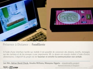 Présence à Distance : FoodGenie

A l’aide d’une interface tactile sur mobile il est possible de concevoir des dessins, motifs, messages
sur des tartines et de les envoyer à une imprimante 3D. Le dessin est ensuite réalisé à l’aide d’encre
alimentaires. L’objectif du projet est de favoriser et enrichir la communication non verbale.

Jun Wei, Adrian David Cheok, Anusha Withana, Masayasu Oggata - mixedreality project
                                                                     National University of Singapore
                                                             Rapport étonnement Siggraph Asia HongKong : Grégoire Cliquet - Laurent Neyssensas - Janvier 2011
 