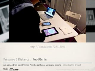 http://vimeo.com/35713063



Présence à Distance : FoodGenie
Jun Wei, Adrian David Cheok, Anusha Withana, Masayasu Oggata - mixedreality project
                                                        Rapport étonnement Siggraph Asia HongKong : Grégoire Cliquet - Laurent Neyssensas - Janvier 2011
 