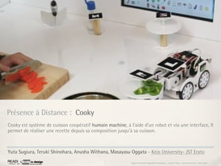 Présence à Distance : Cooky
Cooky est système de cuisson coopératif humain machine, à l’aide d’un robot et via une interface, Il
permet de réaliser une recette depuis sa composition jusqu’à sa cuisson.



Yuta Sugiura, Teruki Shinohara, Anusha Withana, Masayasu Oggata - Keio University- JST Erato
                                                            Rapport étonnement Siggraph Asia HongKong : Grégoire Cliquet - Laurent Neyssensas - Janvier 2011
 