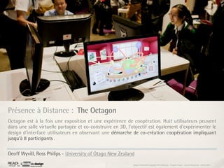 Présence à Distance : The Octagon
Octagon est à la fois une exposition et une expérience de coopération. Huit utilisateurs peuvent
dans une salle virtuelle partagée et co-construire en 3D, l’objectif est également d’expérimenter le
design d’interface utilisateurs en observant une démarche de co-création coopération impliquant
jusqu’à 8 participants .

Geoff Wyvill, Ross Philips - University of Otago New Zealand
                                                            Rapport étonnement Siggraph Asia HongKong : Grégoire Cliquet - Laurent Neyssensas - Janvier 2011
 