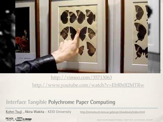 3,37



                              http://vimeo.com/35713063
                 http://www.youtube.com/watch?v=EbRh0I2MTRw


Interface Tangible Polychrome Paper Computing
Kohei Tsuji , Akira Wakita - KEIO University   http://metamo.sfc.keio.ac.jp/project/anabiosis/index.html

                                                             Rapport étonnement Siggraph Asia HongKong : Grégoire Cliquet - Laurent Neyssensas - Janvier 2011
 