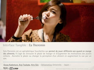 Interface Tangible : Ea Theremin
Eat+Theremin est un «périphérique fourchette» qui permet de jouer différents son quand on mange
des aliments. Il s’agit de retrouver le plaisir de manger et d’augmenter les motivations des jeunes
enfants . Accroitre le plaisir ou changer la perception d’un aliment en augmentant la vue par un
son.

Azusa Kadomura ,Koji Tsukada, Itiro Siio - Ochanomizu University - Japan -
                                                           Rapport étonnement Siggraph Asia HongKong : Grégoire Cliquet - Laurent Neyssensas - Janvier 2011
 