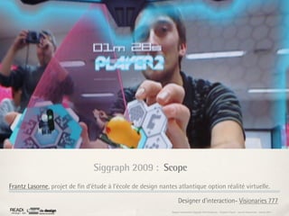 Siggraph 2009 : Scope
Frantz Lasorne, projet de ﬁn d’étude à l’école de design nantes atlantique option réalité virtuelle.

                                                                   Designer d'interaction- Visionaries 777
                                                              Rapport étonnement Siggraph Asia HongKong : Grégoire Cliquet - Laurent Neyssensas - Janvier 2011
 