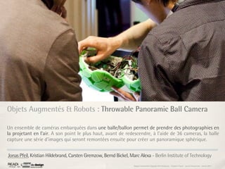Objets Augmentés & Robots : Throwable Panoramic Ball Camera

Un ensemble de caméras embarquées dans une balle/ballon permet de prendre des photographies en
la projetant en l’air. A son point le plus haut, avant de redescendre, à l’aide de 36 cameras, la balle
capture une série d’images qui seront remontées ensuite pour créer un panoramique sphérique.


Jonas Pfeil, Kristian Hildebrand, Carsten Gremzow, Bernd Bickel, Marc Alexa - Berlin Institute of Technology
                                                                  Rapport étonnement Siggraph Asia HongKong : Grégoire Cliquet - Laurent Neyssensas - Janvier 2011
 