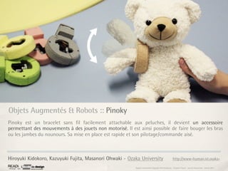 Objets Augmentés & Robots :: Pinoky
Pinoky est un bracelet sans ﬁl facilement attachable aux peluches, il devient un accessoire
permettant des mouvements à des jouets non motorisé. Il est ainsi possible de faire bouger les bras
ou les jambes du nounours. Sa mise en place est rapide et son pilotage/commande aisé.



Hiroyuki Kidokoro, Kazuyuki Fujita, Masanori Ohwaki - Ozaka University                                 http://www-human.ist.osaka-

                                                          Rapport étonnement Siggraph Asia HongKong : Grégoire Cliquet - Laurent Neyssensas - Janvier 2011
 