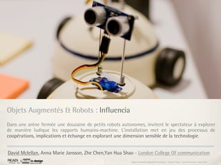 Objets Augmentés & Robots : Influencia
Dans une arène fermée une douzaine de petits robots autonomes, invitent le spectateur à explorer
de manière ludique les rapports humains-machine. L’installation met en jeu des processus de
coopérations, implications et échange en explorant une dimension sensible de la technologie.


David Mclellan, Anna Marie Jansson, Zhe Chen,Yan Hua Shao - London College Of communication
                                                         Rapport étonnement Siggraph Asia HongKong : Grégoire Cliquet - Laurent Neyssensas - Janvier 2011
 