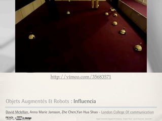 http://vimeo.com/35683571




Objets Augmentés & Robots : Influencia
David Mclellan, Anna Marie Jansson, Zhe Chen,Yan Hua Shao - London College Of communication
                                                       Rapport étonnement Siggraph Asia HongKong : Grégoire Cliquet - Laurent Neyssensas - Janvier 2011
 