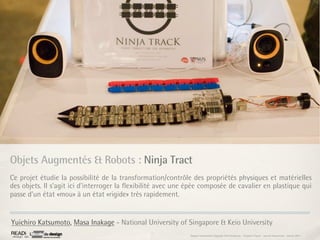 Objets Augmentés & Robots : Ninja Tract
Ce projet étudie la possibilité de la transformation/contrôle des propriétés physiques et matérielles
des objets. Il s’agit ici d'interroger la ﬂexibilité avec une épée composée de cavalier en plastique qui
passe d’un état «mou» à un état «rigide» très rapidement.


Yuichiro Katsumoto, Masa Inakage - National University of Singapore & Keio University
                                                              Rapport étonnement Siggraph Asia HongKong : Grégoire Cliquet - Laurent Neyssensas - Janvier 2011
 