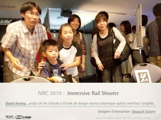 IVRC 2010 : Immersive Rail Shooter
David Arenou , projet de ﬁn d’étude à l’école de design nantes atlantique option interface tangible.

                                                               Designer d'interaction- Dassault System
                                                            Rapport étonnement Siggraph Asia HongKong : Grégoire Cliquet - Laurent Neyssensas - Janvier 2011
 