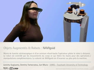 Objets Augmentés & Robots : NAVIgoid
Munis de lunette stéréoscopique et d’un ceinture «feed-back» l’opérateur pilote le robot à distance.
Le robot est contrôlé par les mouvements du corps ce qui libère les mains pour des opérations /
manipulations complémentaires. La volonté de NAVIgoid est d’incarner au plus près la machine.


Junichu Sugiyama, Dzmitry Tsetserukou, Jun Miura - EIIRIS - Toyohashi University of Technology
                                                            Rapport étonnement Siggraph Asia HongKong : Grégoire Cliquet - Laurent Neyssensas - Janvier 2011
 