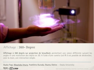 Affichage : 360- Degree
Afﬁchage à 360 degrés sur projection de brouillard, permettant une vision différente suivant les
angles et une restitution des objets en 3D. A l’aide d’une caméra Led IR il est possible de déclencher,
avec la main, une interaction simple.


Asuka Yagi, Masataka Imura, Yoshihiro Kuroda, Osamu Oshiro - Osaka University
                                                             Rapport étonnement Siggraph Asia HongKong : Grégoire Cliquet - Laurent Neyssensas - Janvier 2011
 