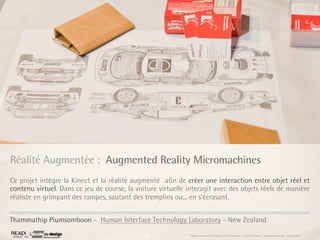 Réalité Augmentée : Augmented Reality Micromachines
Ce projet intègre la Kinect et la réalité augmenté aﬁn de créer une interaction entre objet réel et
contenu virtuel. Dans ce jeu de course, la voiture virtuelle interagit avec des objets réels de manière
réaliste en grimpant des rampes, sautant des tremplins ou... en s’écrasant.


Thammathip Piumsomboon - Human Interface Technology Laboratory - New Zealand
                                                              Rapport étonnement Siggraph Asia HongKong : Grégoire Cliquet - Laurent Neyssensas - Janvier 2011
 