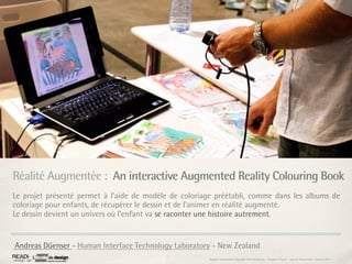 Réalité Augmentée : An interactive Augmented Reality Colouring Book
Le projet présenté permet à l’aide de modèle de coloriage préétabli, comme dans les albums de
coloriage pour enfants, de récupérer le dessin et de l’animer en réalité augmenté.
Le dessin devient un univers où l’enfant va se raconter une histoire autrement.


Andreas Düenser - Human Interface Technology Laboratory - New Zealand
                                                       Rapport étonnement Siggraph Asia HongKong : Grégoire Cliquet - Laurent Neyssensas - Janvier 2011
 