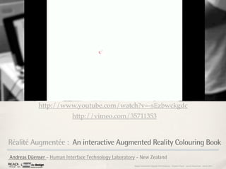 http://www.youtube.com/watch?v=-sEzbwckgdc
                           http://vimeo.com/35711353



Réalité Augmentée : An interactive Augmented Reality Colouring Book
Andreas Düenser - Human Interface Technology Laboratory - New Zealand
                                                      Rapport étonnement Siggraph Asia HongKong : Grégoire Cliquet - Laurent Neyssensas - Janvier 2011
 