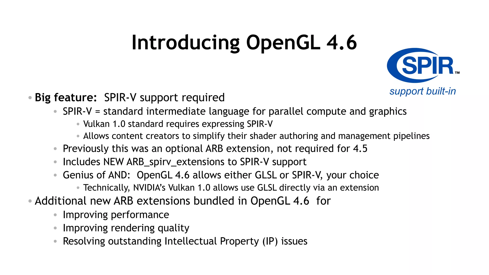 11
Introducing OpenGL 4.6
• Big feature: SPIR-V support required
• SPIR-V = standard intermediate language for parallel compute and graphics
• Vulkan 1.0 standard requires expressing SPIR-V
• Allows content creators to simplify their shader authoring and management pipelines
• Previously this was an optional ARB extension, not required for 4.5
• Includes NEW ARB_spirv_extensions to SPIR-V support
• Genius of AND: OpenGL 4.6 allows either GLSL or SPIR-V, your choice
• Technically, NVIDIA’s Vulkan 1.0 allows use GLSL directly via an extension
• Additional new ARB extensions bundled in OpenGL 4.6 for
• Improving performance
• Improving rendering quality
• Resolving outstanding Intellectual Property (IP) issues
support built-in
 