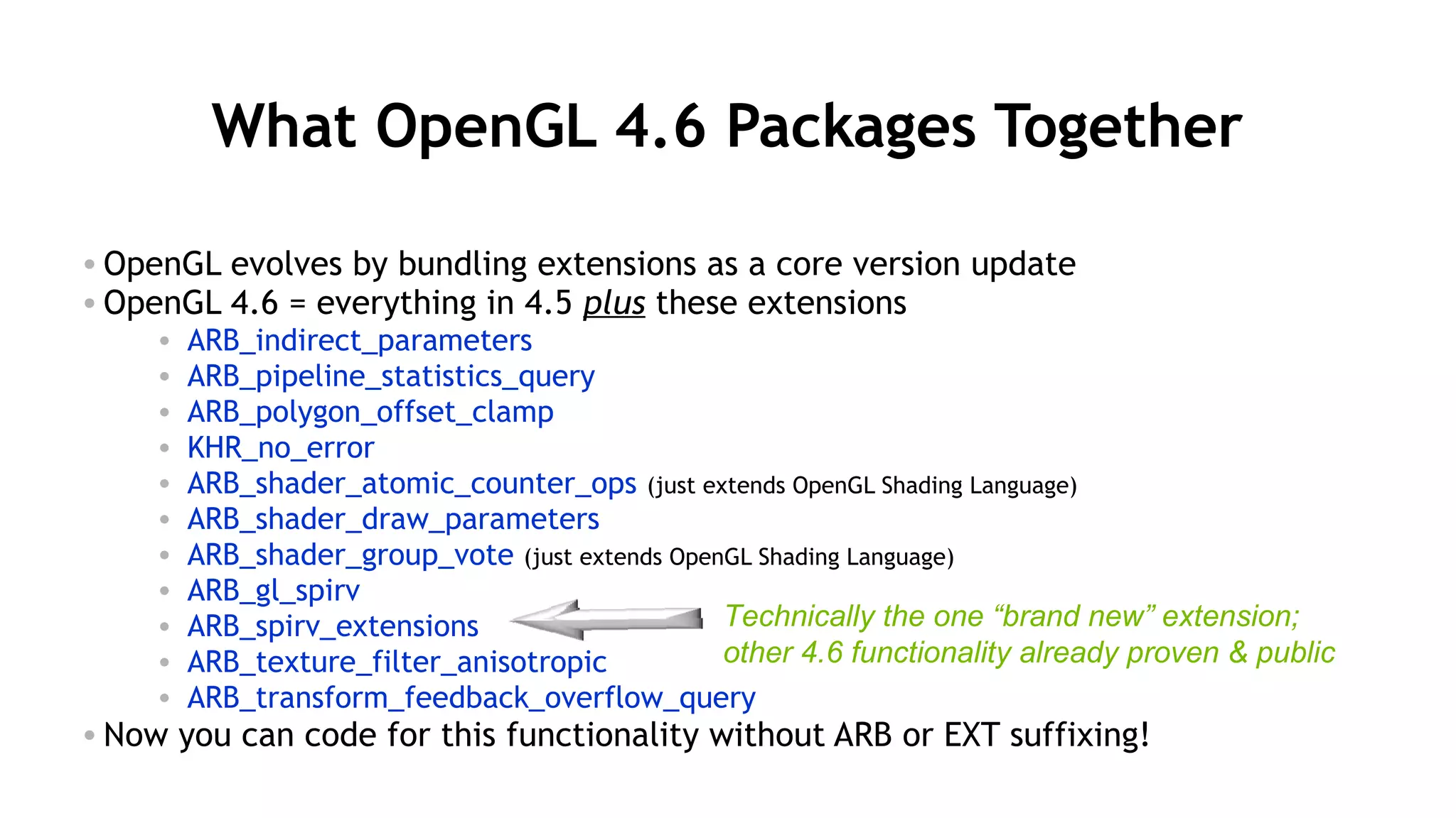 12
What OpenGL 4.6 Packages Together
• OpenGL evolves by bundling extensions as a core version update
• OpenGL 4.6 = everything in 4.5 plus these extensions
• ARB_indirect_parameters
• ARB_pipeline_statistics_query
• ARB_polygon_offset_clamp
• KHR_no_error
• ARB_shader_atomic_counter_ops (just extends OpenGL Shading Language)
• ARB_shader_draw_parameters
• ARB_shader_group_vote (just extends OpenGL Shading Language)
• ARB_gl_spirv
• ARB_spirv_extensions
• ARB_texture_filter_anisotropic
• ARB_transform_feedback_overflow_query
• Now you can code for this functionality without ARB or EXT suffixing!
Technically the one “brand new” extension;
other 4.6 functionality already proven & public
 