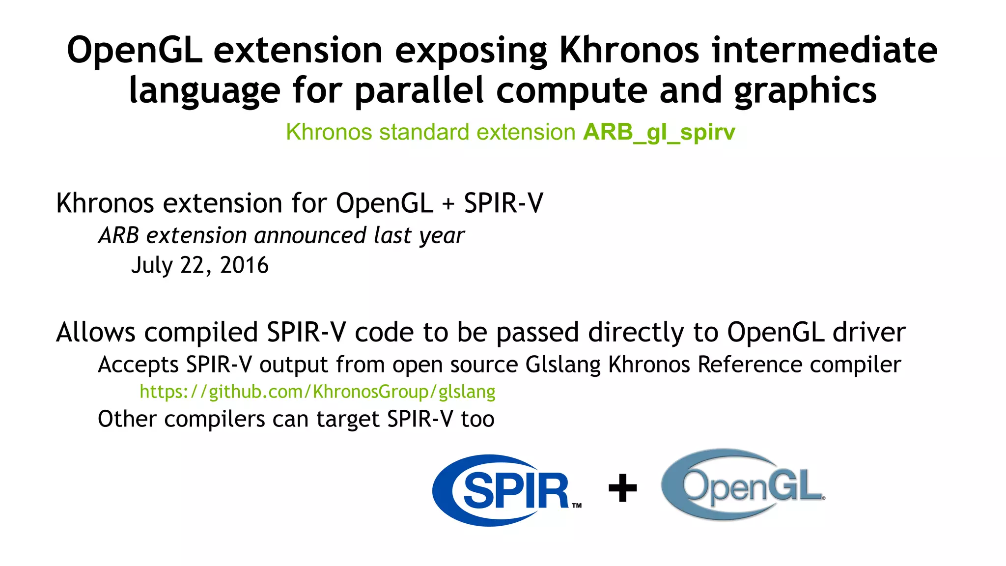 13
OpenGL extension exposing Khronos intermediate
language for parallel compute and graphics
Khronos extension for OpenGL + SPIR-V
ARB extension announced last year
July 22, 2016
Allows compiled SPIR-V code to be passed directly to OpenGL driver
Accepts SPIR-V output from open source Glslang Khronos Reference compiler
https://github.com/KhronosGroup/glslang
Other compilers can target SPIR-V too
Khronos standard extension ARB_gl_spirv
+
 