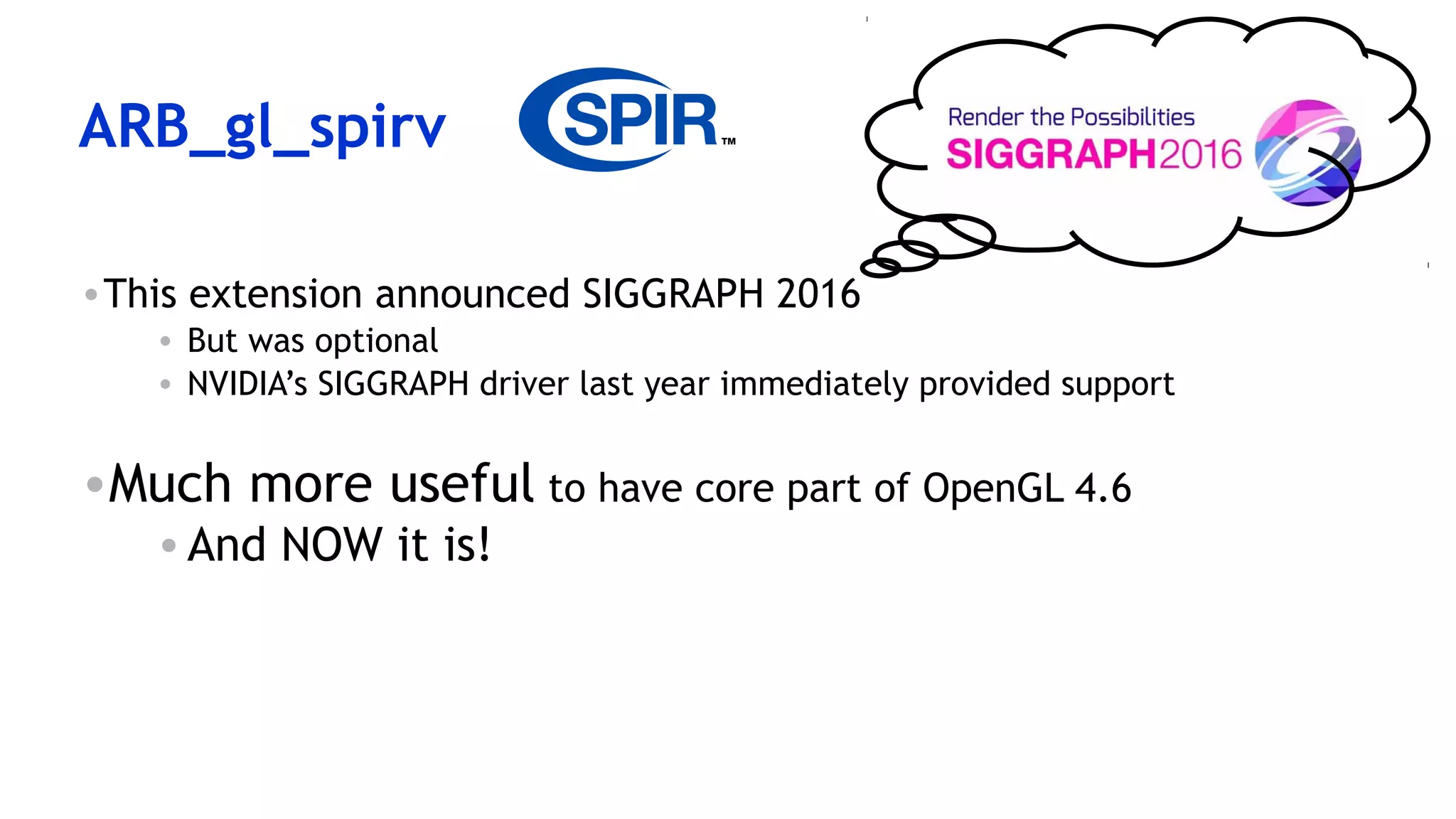 15
ARB_gl_spirv
•This extension announced SIGGRAPH 2016
• But was optional
• NVIDIA’s SIGGRAPH driver last year immediately provided support
•Much more useful to have core part of OpenGL 4.6
•And NOW it is!
 
