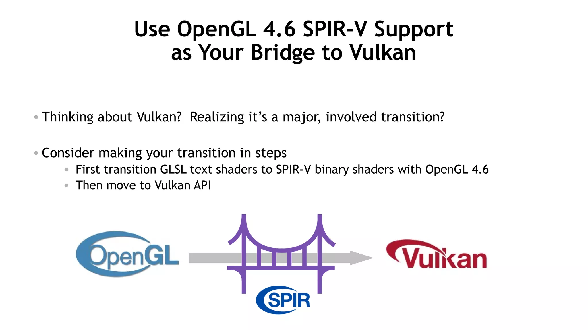 18
Use OpenGL 4.6 SPIR-V Support
as Your Bridge to Vulkan
• Thinking about Vulkan? Realizing it’s a major, involved transition?
• Consider making your transition in steps
• First transition GLSL text shaders to SPIR-V binary shaders with OpenGL 4.6
• Then move to Vulkan API
 