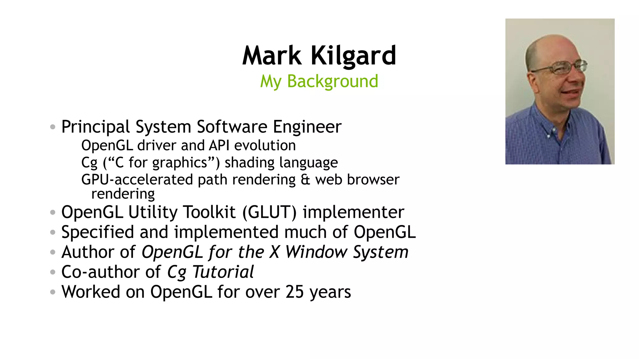 2
Mark Kilgard
• Principal System Software Engineer
OpenGL driver and API evolution
Cg (“C for graphics”) shading language
GPU-accelerated path rendering & web browser
rendering
• OpenGL Utility Toolkit (GLUT) implementer
• Specified and implemented much of OpenGL
• Author of OpenGL for the X Window System
• Co-author of Cg Tutorial
• Worked on OpenGL for over 25 years
My Background
 