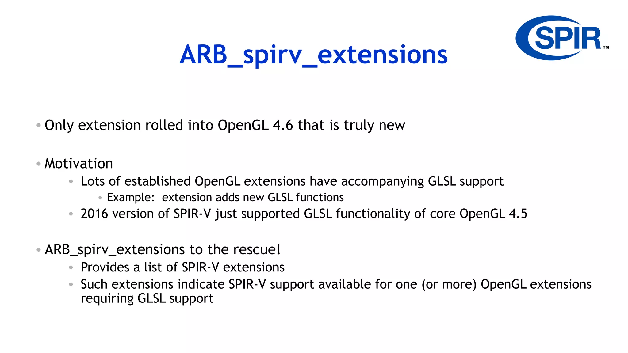 23
ARB_spirv_extensions
• Only extension rolled into OpenGL 4.6 that is truly new
• Motivation
• Lots of established OpenGL extensions have accompanying GLSL support
• Example: extension adds new GLSL functions
• 2016 version of SPIR-V just supported GLSL functionality of core OpenGL 4.5
• ARB_spirv_extensions to the rescue!
• Provides a list of SPIR-V extensions
• Such extensions indicate SPIR-V support available for one (or more) OpenGL extensions
requiring GLSL support
 