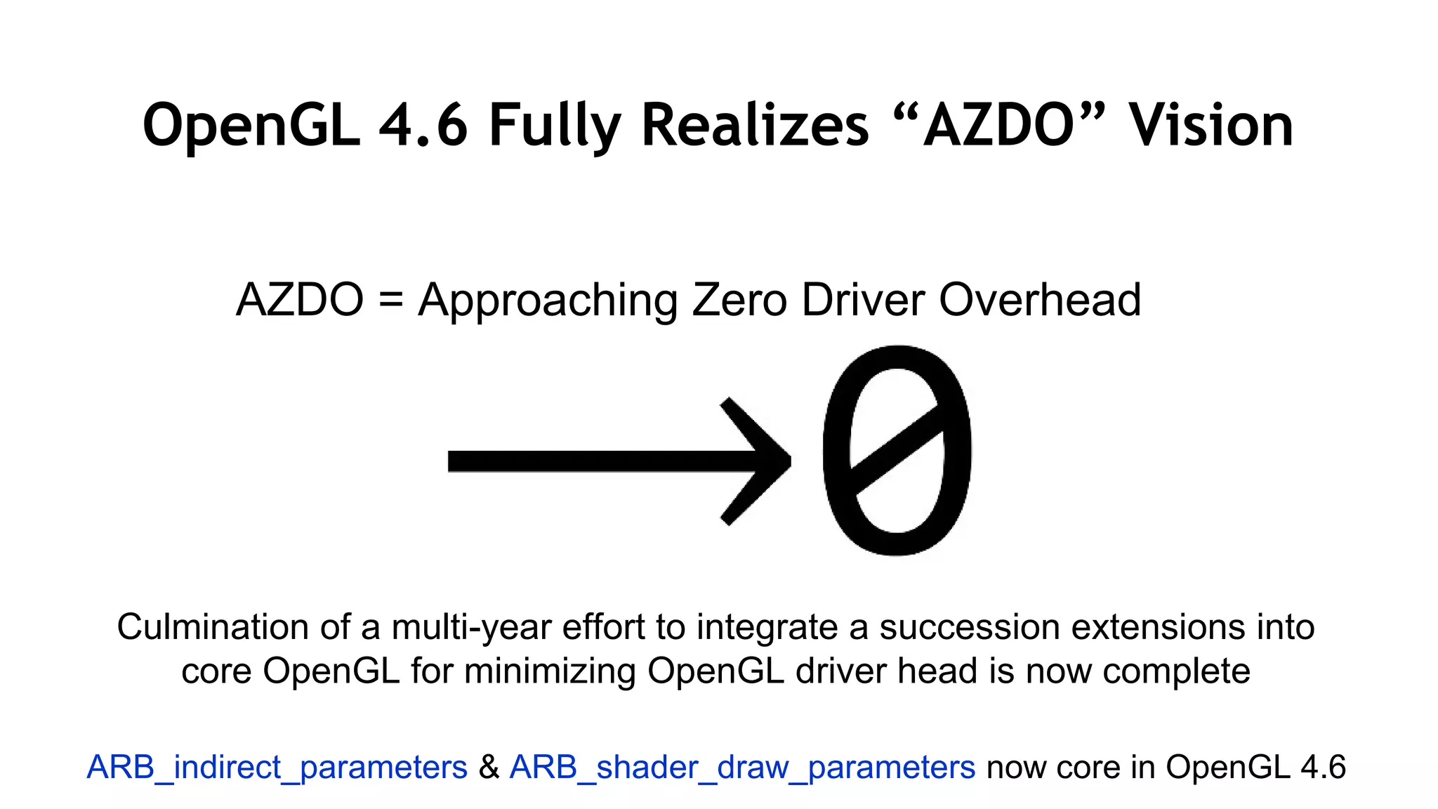 25
OpenGL 4.6 Fully Realizes “AZDO” Vision
AZDO = Approaching Zero Driver Overhead
Culmination of a multi-year effort to integrate a succession extensions into
core OpenGL for minimizing OpenGL driver head is now complete
ARB_indirect_parameters & ARB_shader_draw_parameters now core in OpenGL 4.6
 