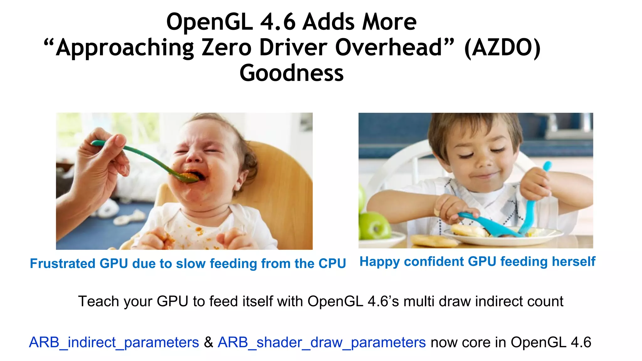 26
OpenGL 4.6 Adds More
“Approaching Zero Driver Overhead” (AZDO)
Goodness
Frustrated GPU due to slow feeding from the CPU Happy confident GPU feeding herself
ARB_indirect_parameters & ARB_shader_draw_parameters now core in OpenGL 4.6
Teach your GPU to feed itself with OpenGL 4.6’s multi draw indirect count
 