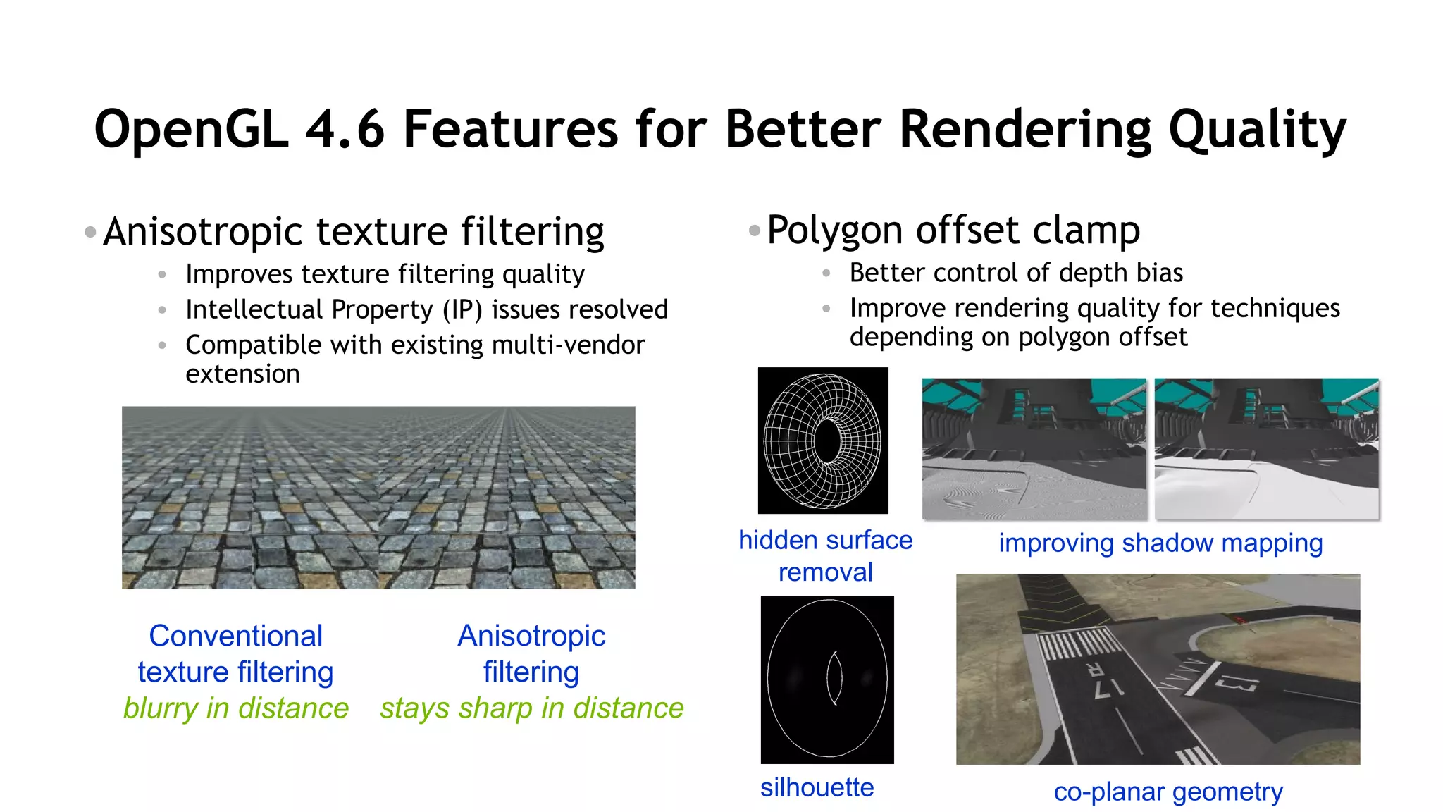 27
OpenGL 4.6 Features for Better Rendering Quality
•Anisotropic texture filtering
• Improves texture filtering quality
• Intellectual Property (IP) issues resolved
• Compatible with existing multi-vendor
extension
•Polygon offset clamp
• Better control of depth bias
• Improve rendering quality for techniques
depending on polygon offset
Conventional
texture filtering
blurry in distance
Anisotropic
filtering
stays sharp in distance
silhouette
hidden surface
removal
co-planar geometry
improving shadow mapping
 