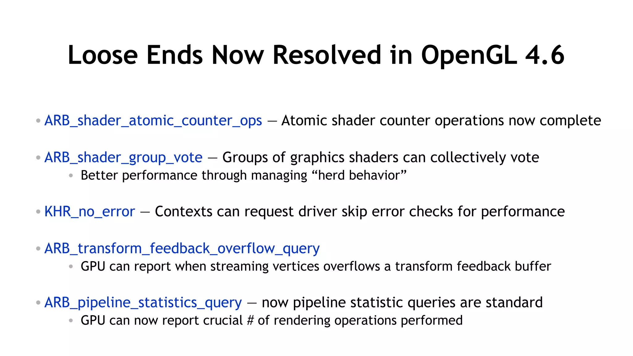 28
Loose Ends Now Resolved in OpenGL 4.6
• ARB_shader_atomic_counter_ops — Atomic shader counter operations now complete
• ARB_shader_group_vote — Groups of graphics shaders can collectively vote
• Better performance through managing “herd behavior”
• KHR_no_error — Contexts can request driver skip error checks for performance
• ARB_transform_feedback_overflow_query
• GPU can report when streaming vertices overflows a transform feedback buffer
• ARB_pipeline_statistics_query — now pipeline statistic queries are standard
• GPU can now report crucial # of rendering operations performed
 
