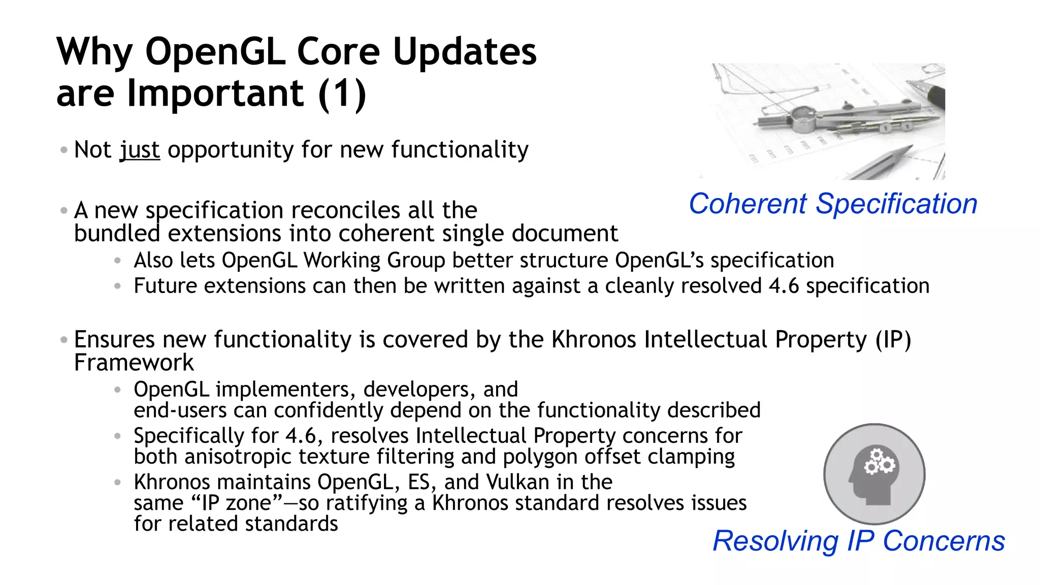 30
Why OpenGL Core Updates
are Important (1)
• Not just opportunity for new functionality
• A new specification reconciles all the
bundled extensions into coherent single document
• Also lets OpenGL Working Group better structure OpenGL’s specification
• Future extensions can then be written against a cleanly resolved 4.6 specification
• Ensures new functionality is covered by the Khronos Intellectual Property (IP)
Framework
• OpenGL implementers, developers, and
end-users can confidently depend on the functionality described
• Specifically for 4.6, resolves Intellectual Property concerns for
both anisotropic texture filtering and polygon offset clamping
• Khronos maintains OpenGL, ES, and Vulkan in the
same “IP zone”—so ratifying a Khronos standard resolves issues
for related standards
Coherent Specification
Resolving IP Concerns
 