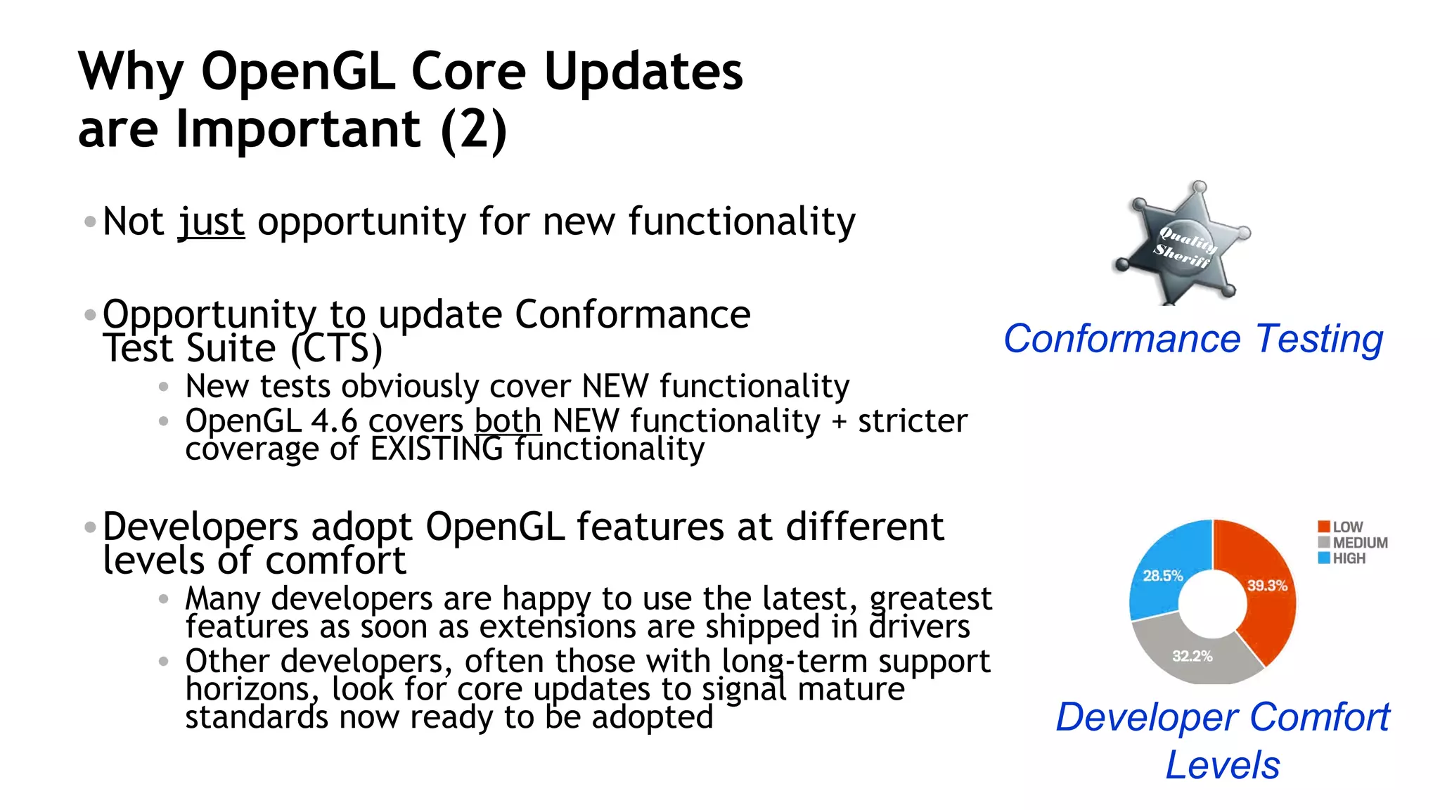 31
Why OpenGL Core Updates
are Important (2)
•Not just opportunity for new functionality
•Opportunity to update Conformance
Test Suite (CTS)
• New tests obviously cover NEW functionality
• OpenGL 4.6 covers both NEW functionality + stricter
coverage of EXISTING functionality
•Developers adopt OpenGL features at different
levels of comfort
• Many developers are happy to use the latest, greatest
features as soon as extensions are shipped in drivers
• Other developers, often those with long-term support
horizons, look for core updates to signal mature
standards now ready to be adopted
Conformance Testing
QualitySheriff
Developer Comfort
Levels
 