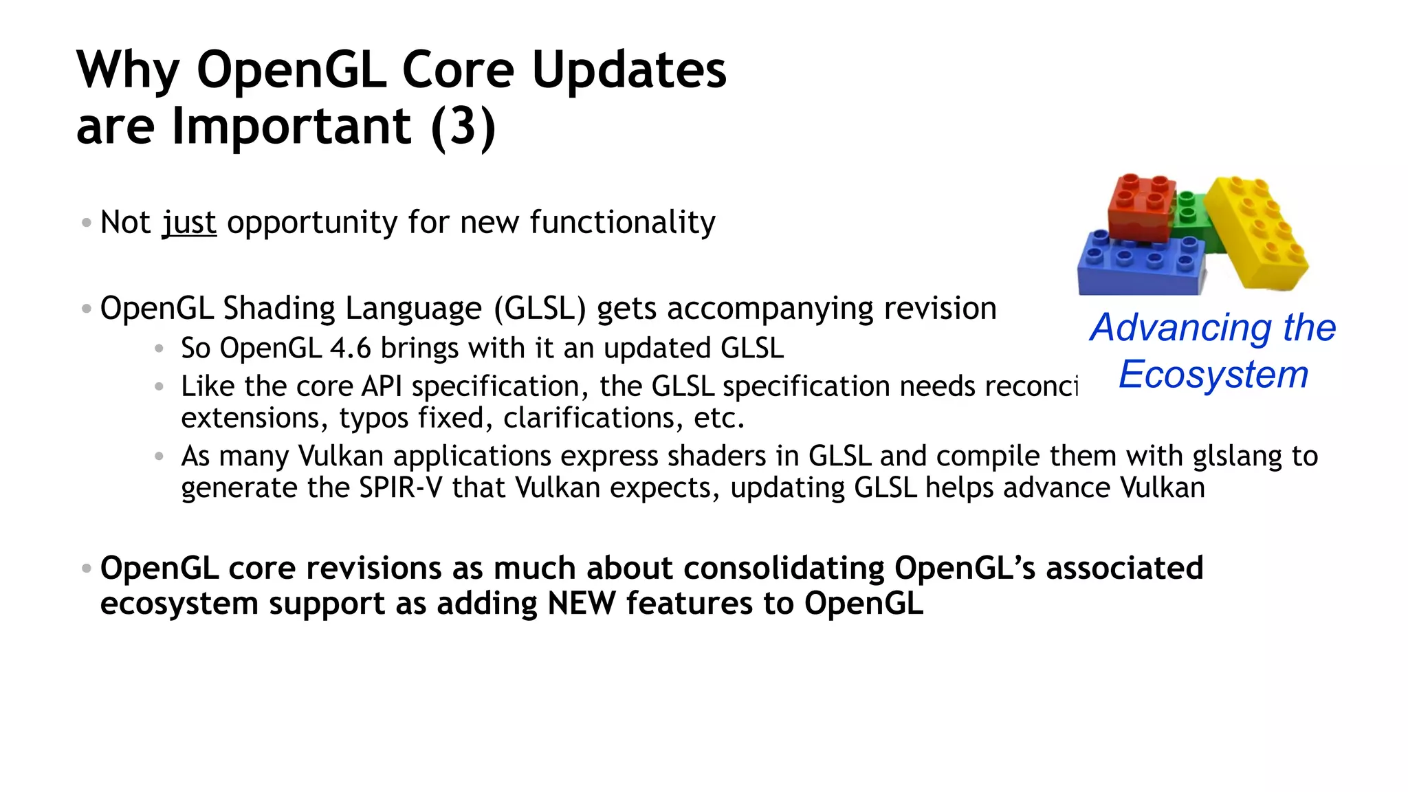 32
Why OpenGL Core Updates
are Important (3)
• Not just opportunity for new functionality
• OpenGL Shading Language (GLSL) gets accompanying revision
• So OpenGL 4.6 brings with it an updated GLSL
• Like the core API specification, the GLSL specification needs reconciliation of new
extensions, typos fixed, clarifications, etc.
• As many Vulkan applications express shaders in GLSL and compile them with glslang to
generate the SPIR-V that Vulkan expects, updating GLSL helps advance Vulkan
• OpenGL core revisions as much about consolidating OpenGL’s associated
ecosystem support as adding NEW features to OpenGL
Advancing the
Ecosystem
 