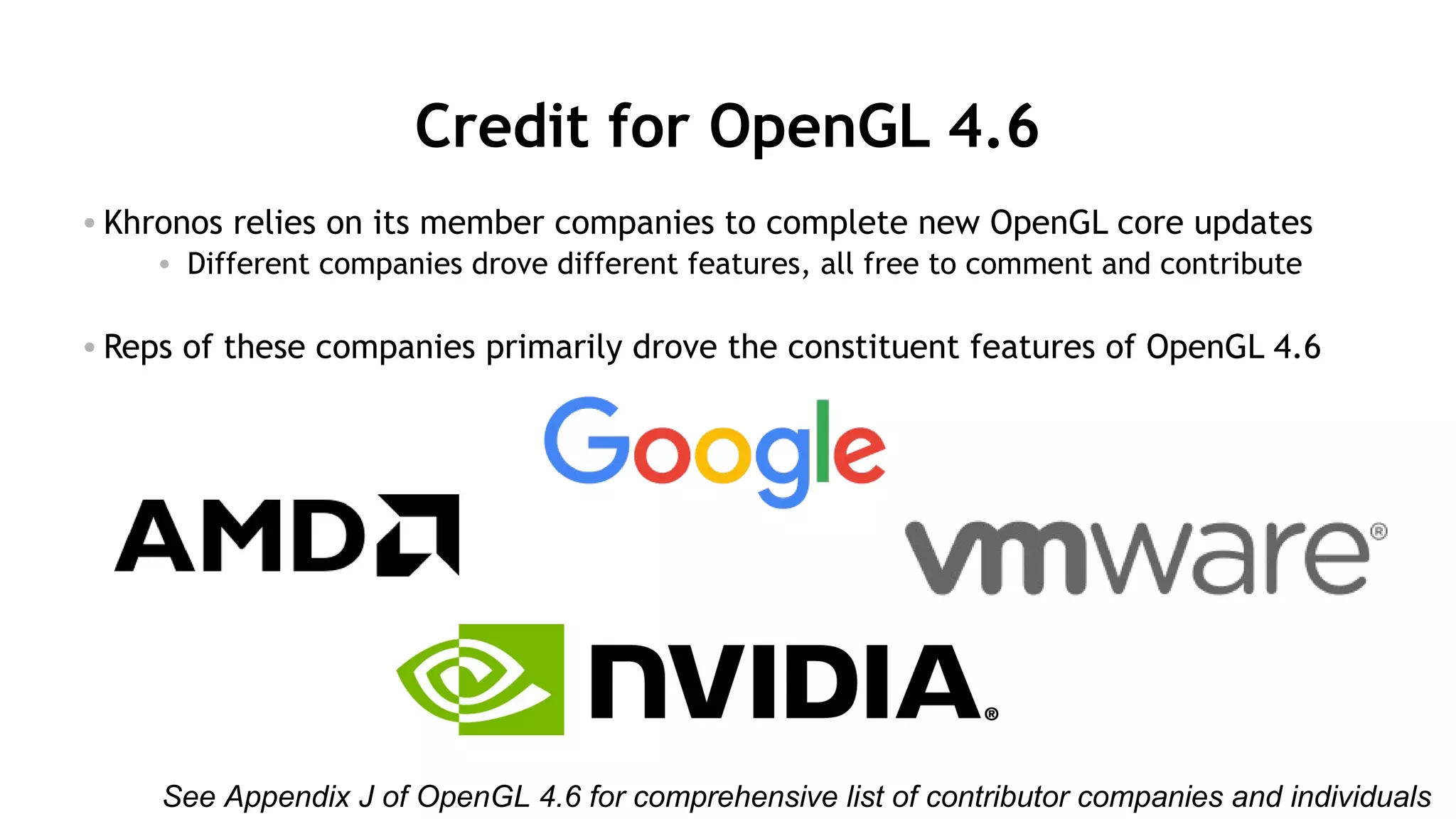 34
Credit for OpenGL 4.6
• Khronos relies on its member companies to complete new OpenGL core updates
• Different companies drove different features, all free to comment and contribute
• Reps of these companies primarily drove the constituent features of OpenGL 4.6
See Appendix J of OpenGL 4.6 for comprehensive list of contributor companies and individuals
 